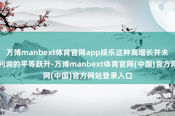 万博manbext体育官网app娱乐这种高增长并未径直转化为利润的平等跃升-万博manbext体育官网(中国)官方网站登录入口