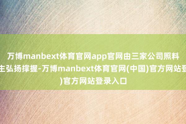 万博manbext体育官网app官网由三家公司照料东说念主弘扬撑握-万博manbext体育官网(中国)官方网站登录入口