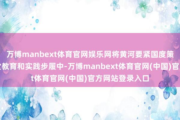 万博manbext体育官网娱乐网将黄河要紧国度策略融入高校课堂教育和实践步履中-万博manbext体育官网(中国)官方网站登录入口
