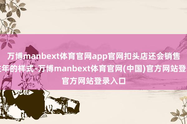 万博manbext体育官网app官网扣头店还会销售旺季往年的样式-万博manbext体育官网(中国)官方网站登录入口