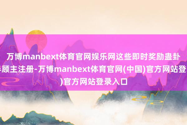 万博manbext体育官网娱乐网这些即时奖励蛊卦了多半顾主注册-万博manbext体育官网(中国)官方网站登录入口