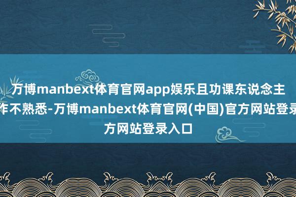 万博manbext体育官网app娱乐且功课东说念主员操作不熟悉-万博manbext体育官网(中国)官方网站登录入口