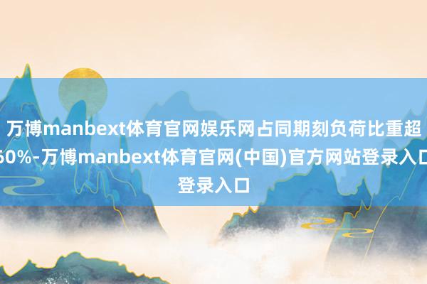 万博manbext体育官网娱乐网占同期刻负荷比重超60%-万博manbext体育官网(中国)官方网站登录入口