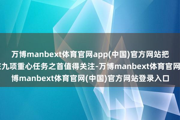 万博manbext体育官网app(中国)官方网站把提振糜费和扩大内需放在九项重心任务之首值得关注-万博manbext体育官网(中国)官方网站登录入口