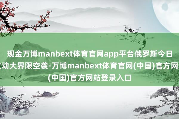 现金万博manbext体育官网app平台俄罗斯今日凌晨对乌发动大界限空袭-万博manbext体育官网(中国)官方网站登录入口