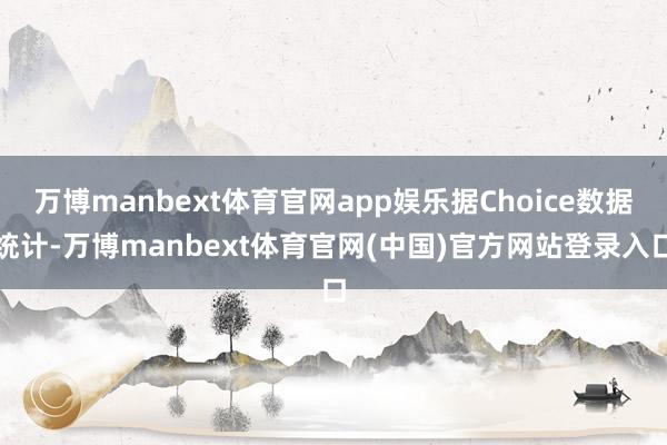 万博manbext体育官网app娱乐据Choice数据统计-万博manbext体育官网(中国)官方网站登录入口