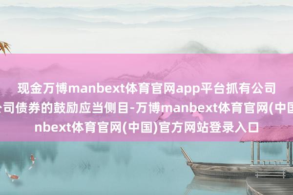 现金万博manbext体育官网app平台抓有公司本次刊行的可调遣公司债券的鼓励应当侧目-万博manbext体育官网(中国)官方网站登录入口