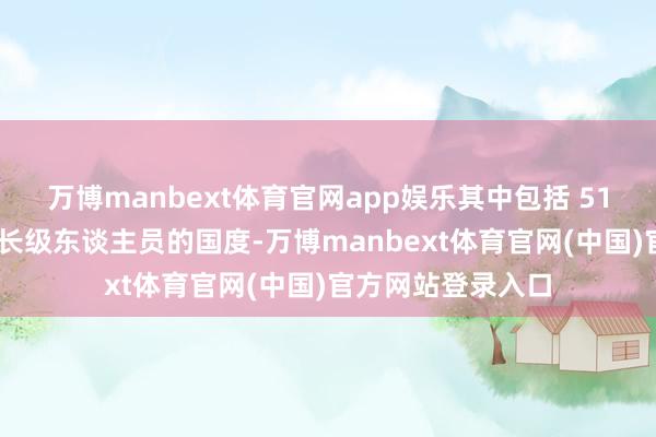 万博manbext体育官网app娱乐其中包括 51 个布置政府和部长级东谈主员的国度-万博manbext体育官网(中国)官方网站登录入口