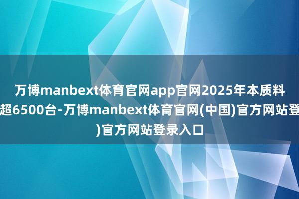 万博manbext体育官网app官网2025年本质料产下线超6500台-万博manbext体育官网(中国)官方网站登录入口