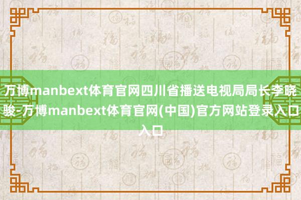万博manbext体育官网四川省播送电视局局长李晓骏-万博manbext体育官网(中国)官方网站登录入口