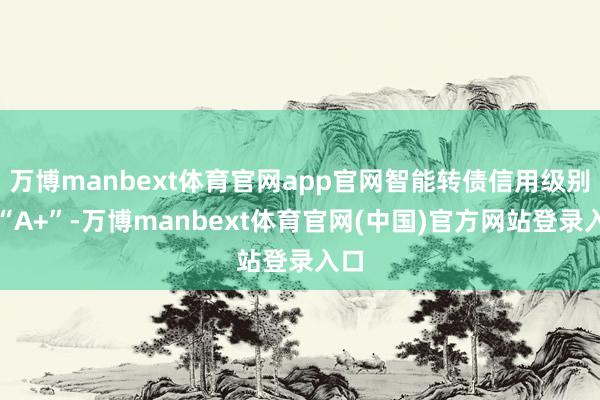 万博manbext体育官网app官网智能转债信用级别为“A+”-万博manbext体育官网(中国)官方网站登录入口