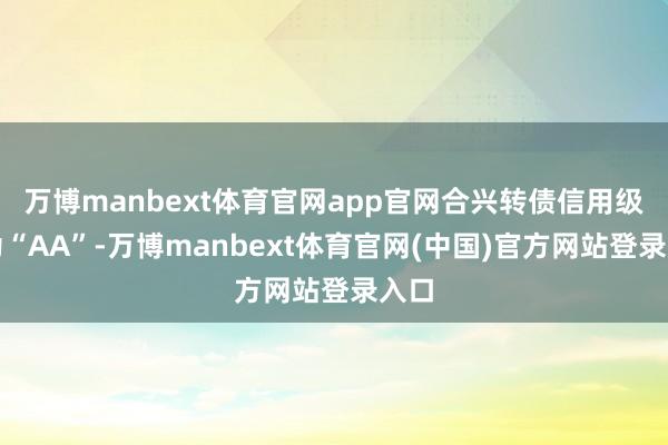 万博manbext体育官网app官网合兴转债信用级别为“AA”-万博manbext体育官网(中国)官方网站登录入口