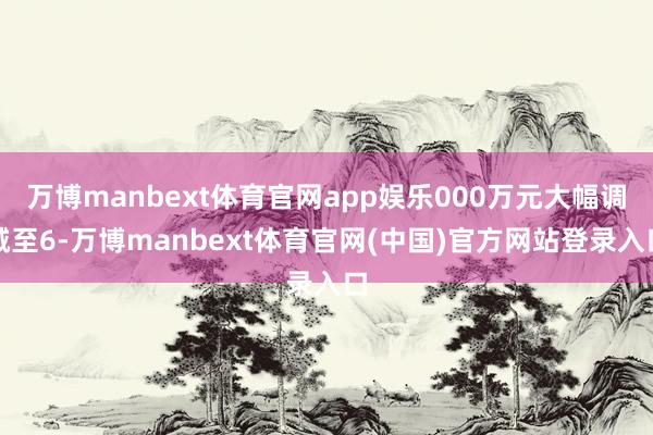 万博manbext体育官网app娱乐000万元大幅调减至6-万博manbext体育官网(中国)官方网站登录入口