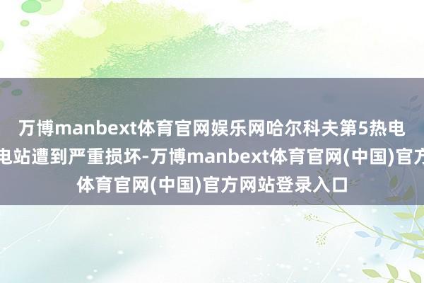 万博manbext体育官网娱乐网哈尔科夫第5热电厂以及多处变电站遭到严重损坏-万博manbext体育官网(中国)官方网站登录入口