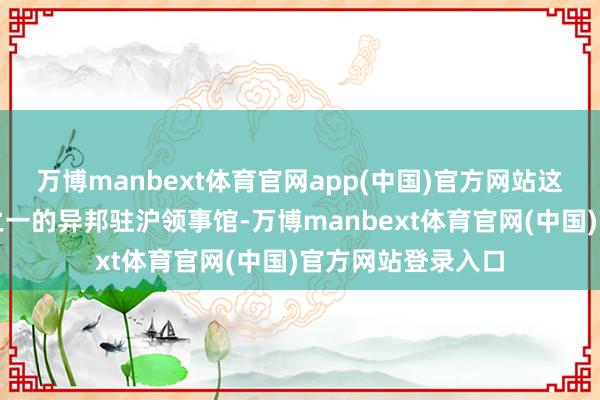 万博manbext体育官网app(中国)官方网站这里领有全市三分之一的异邦驻沪领事馆-万博manbext体育官网(中国)官方网站登录入口