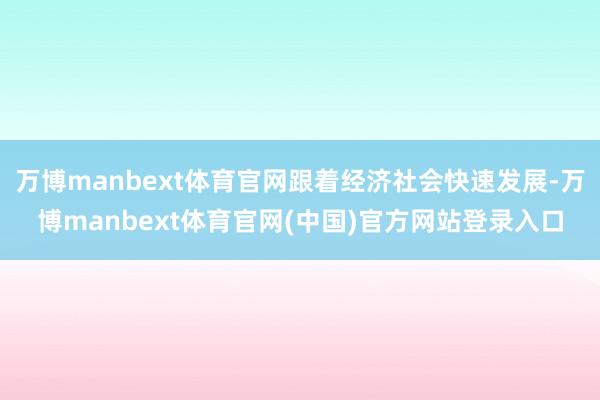 万博manbext体育官网跟着经济社会快速发展-万博manbext体育官网(中国)官方网站登录入口