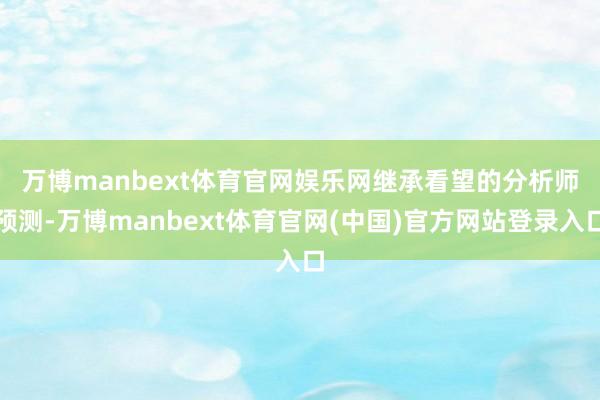 万博manbext体育官网娱乐网　　继承看望的分析师预测-万博manbext体育官网(中国)官方网站登录入口