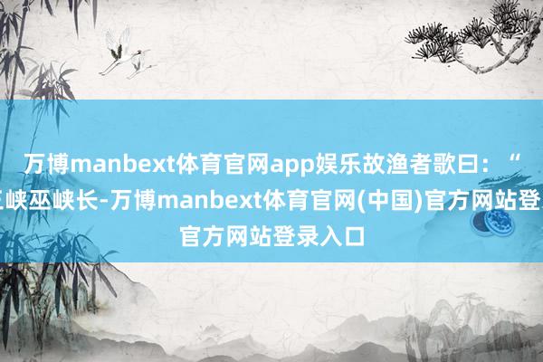 万博manbext体育官网app娱乐故渔者歌曰：“巴东三峡巫峡长-万博manbext体育官网(中国)官方网站登录入口