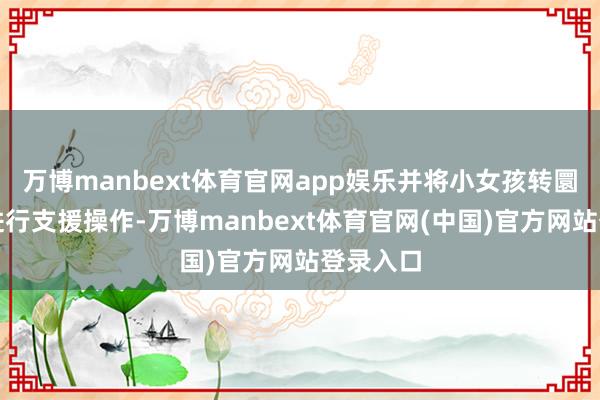 万博manbext体育官网app娱乐并将小女孩转圜到室外进行支援操作-万博manbext体育官网(中国)官方网站登录入口