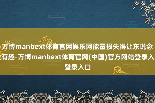 万博manbext体育官网娱乐网能量损失得让东说念主有趣-万博manbext体育官网(中国)官方网站登录入口