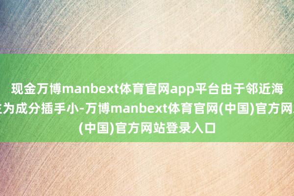 现金万博manbext体育官网app平台由于邻近海域受东谈主为成分插手小-万博manbext体育官网(中国)官方网站登录入口
