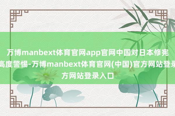 万博manbext体育官网app官网中国对日本修宪动向高度警惕-万博manbext体育官网(中国)官方网站登录入口