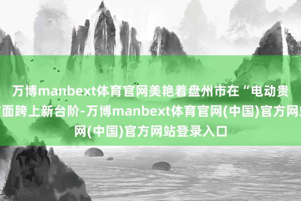 万博manbext体育官网美艳着盘州市在“电动贵州”建设方面跨上新台阶-万博manbext体育官网(中国)官方网站登录入口