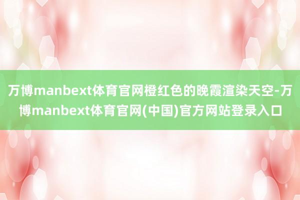 万博manbext体育官网橙红色的晚霞渲染天空-万博manbext体育官网(中国)官方网站登录入口