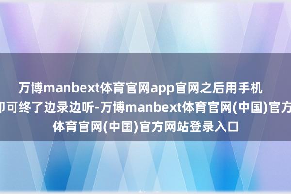 万博manbext体育官网app官网之后用手机   K   歌的时刻即可终了边录边听-万博manbext体育官网(中国)官方网站登录入口