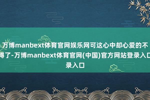 万博manbext体育官网娱乐网可这心中却心爱的不得了-万博manbext体育官网(中国)官方网站登录入口