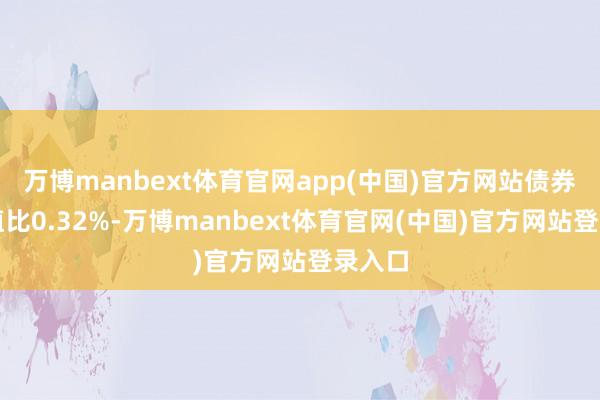 万博manbext体育官网app(中国)官方网站债券占净值比0.32%-万博manbext体育官网(中国)官方网站登录入口
