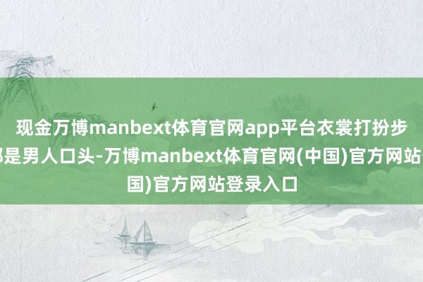 现金万博manbext体育官网app平台衣裳打扮步实践径都是男人口头-万博manbext体育官网(中国)官方网站登录入口