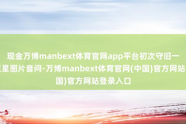 现金万博manbext体育官网app平台初次守旧一键北斗卫星图片音问-万博manbext体育官网(中国)官方网站登录入口