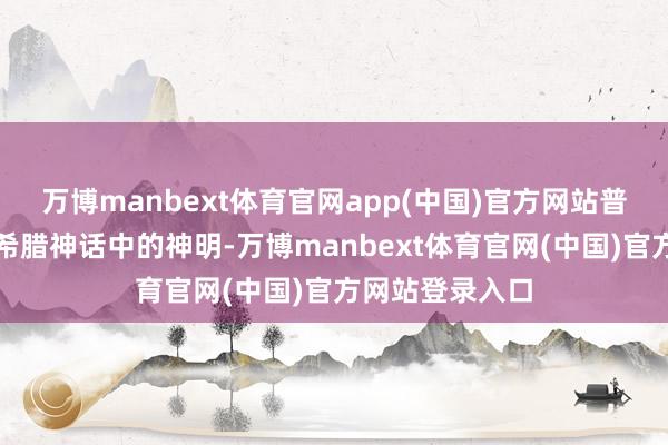 万博manbext体育官网app(中国)官方网站普罗米修斯是古希腊神话中的神明-万博manbext体育官网(中国)官方网站登录入口