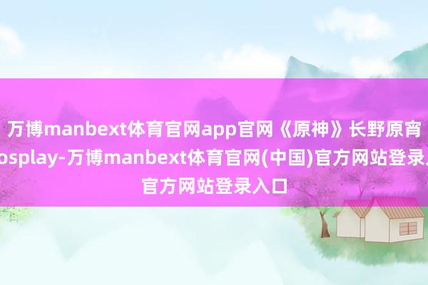 万博manbext体育官网app官网《原神》长野原宵宫cosplay-万博manbext体育官网(中国)官方网站登录入口
