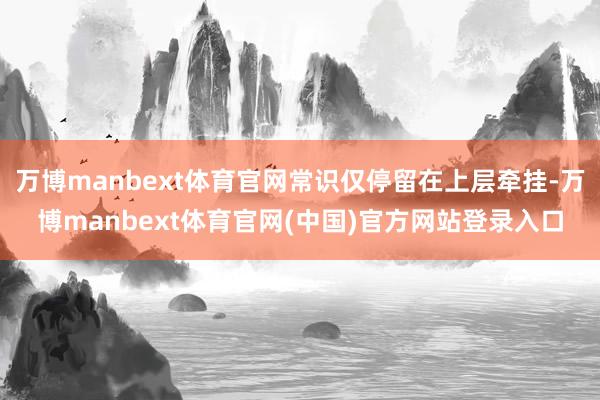 万博manbext体育官网常识仅停留在上层牵挂-万博manbext体育官网(中国)官方网站登录入口