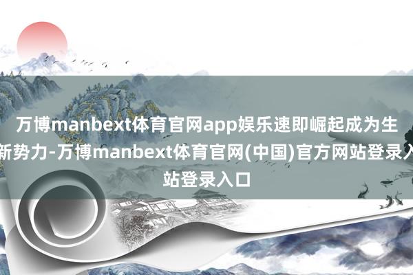 万博manbext体育官网app娱乐速即崛起成为生意新势力-万博manbext体育官网(中国)官方网站登录入口
