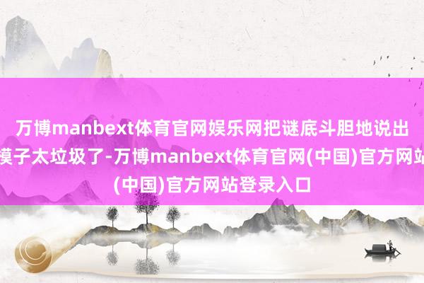 万博manbext体育官网娱乐网把谜底斗胆地说出来：因为模子太垃圾了-万博manbext体育官网(中国)官方网站登录入口