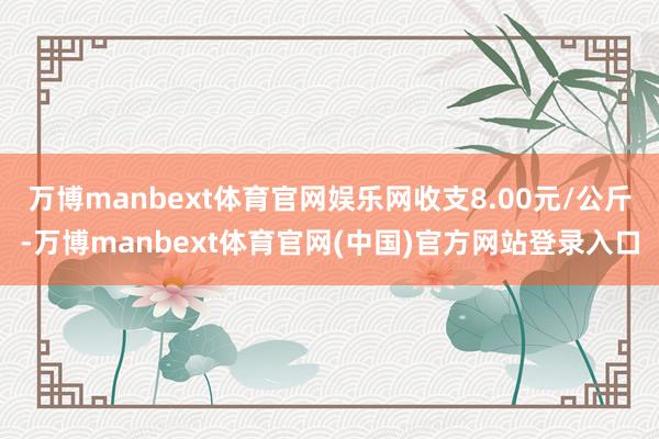 万博manbext体育官网娱乐网收支8.00元/公斤-万博manbext体育官网(中国)官方网站登录入口