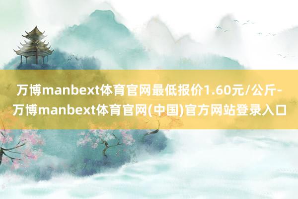 万博manbext体育官网最低报价1.60元/公斤-万博manbext体育官网(中国)官方网站登录入口
