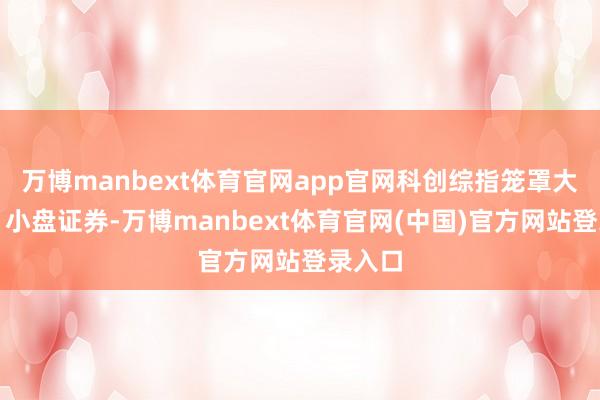 万博manbext体育官网app官网科创综指笼罩大、中、小盘证券-万博manbext体育官网(中国)官方网站登录入口