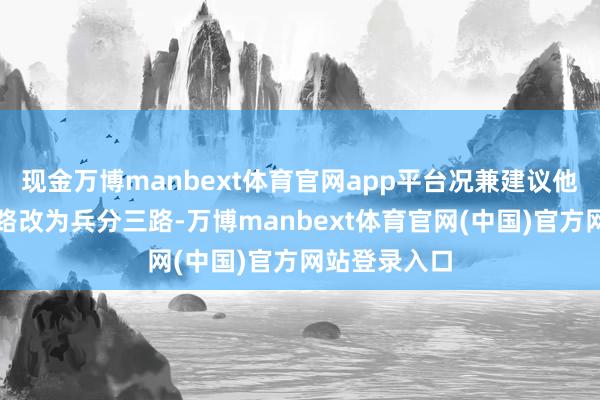 现金万博manbext体育官网app平台况兼建议他们由兵分两路改为兵分三路-万博manbext体育官网(中国)官方网站登录入口