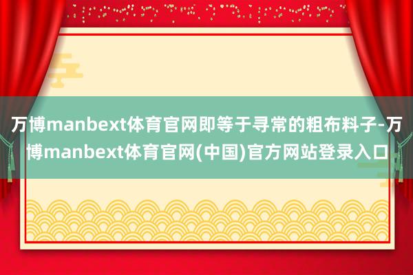 万博manbext体育官网即等于寻常的粗布料子-万博manbext体育官网(中国)官方网站登录入口