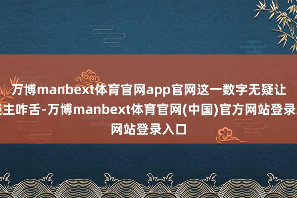 万博manbext体育官网app官网这一数字无疑让东谈主咋舌-万博manbext体育官网(中国)官方网站登录入口