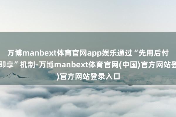 万博manbext体育官网app娱乐通过“先用后付、免申即享”机制-万博manbext体育官网(中国)官方网站登录入口