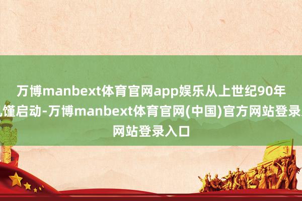 万博manbext体育官网app娱乐从上世纪90年代饥馑启动-万博manbext体育官网(中国)官方网站登录入口