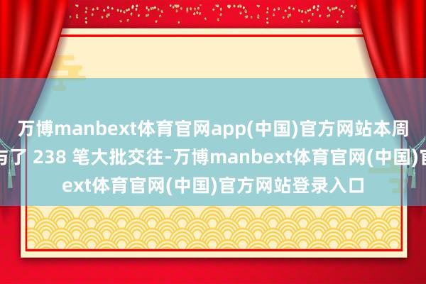 万博manbext体育官网app(中国)官方网站本周机构专用席位参与了 238 笔大批交往-万博manbext体育官网(中国)官方网站登录入口