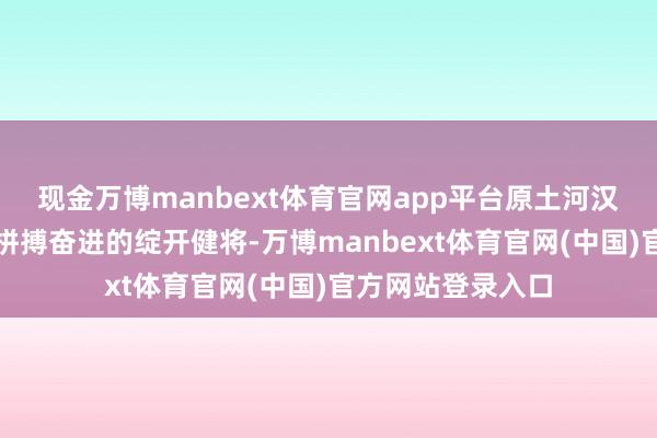 现金万博manbext体育官网app平台原土河汉东说念主不错是拼搏奋进的绽开健将-万博manbext体育官网(中国)官方网站登录入口