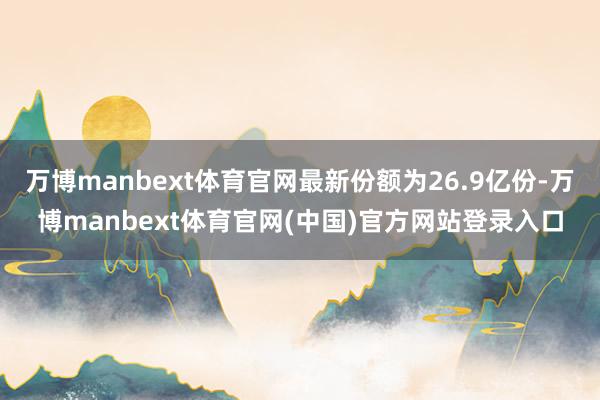 万博manbext体育官网最新份额为26.9亿份-万博manbext体育官网(中国)官方网站登录入口