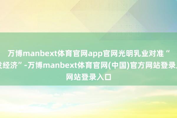 万博manbext体育官网app官网光明乳业对准“银发经济”-万博manbext体育官网(中国)官方网站登录入口